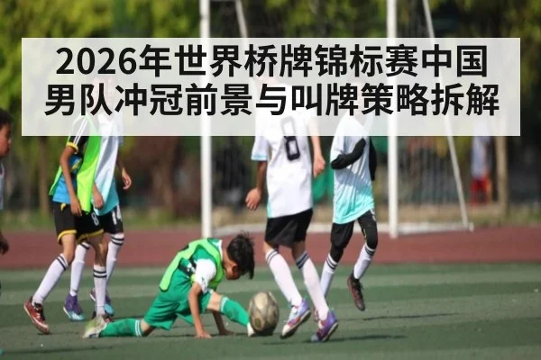 2026年世界桥牌锦标赛中国男队冲冠前景与叫牌策略拆解