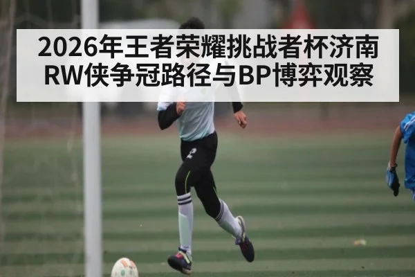 2026年王者荣耀挑战者杯济南RW侠争冠路径与BP博弈观察